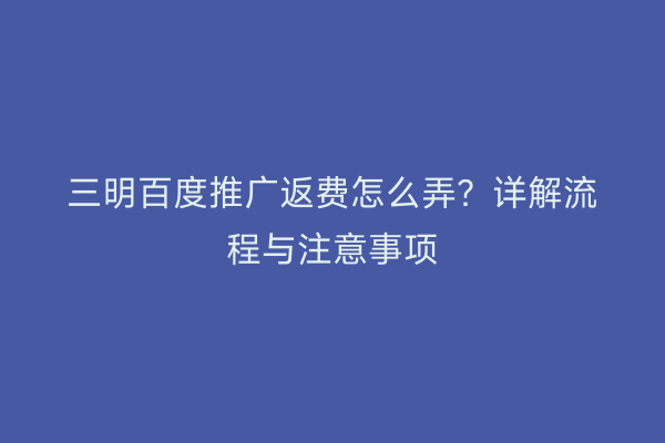 三明百度推广返费怎么弄?详解流程与注意事项