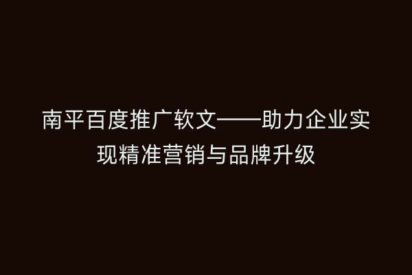 南平百度推广软文——助力企业实现精准营销与品牌升级