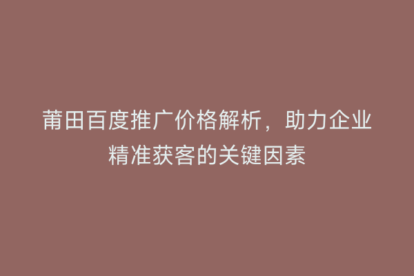 莆田百度推广价格解析,助力企业精准获客的关键因素