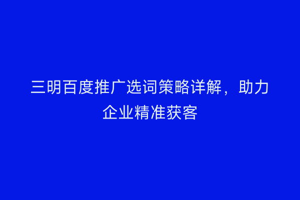 三明百度推广选词策略详解,助力企业精准获客
