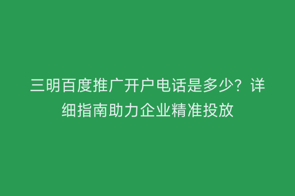 三明百度推广开户电话是多少?详细指南助力企业精准投放