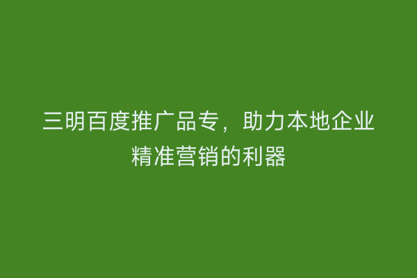 三明百度推广品专,助力本地企业精准营销的利器