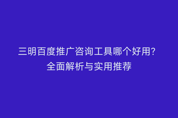 三明百度推广咨询工具哪个好用？全面解析与实用推荐