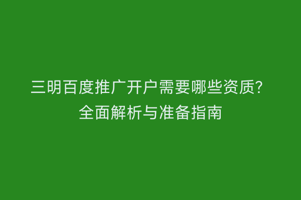 三明百度推广开户需要哪些资质？全面解析与准备指南