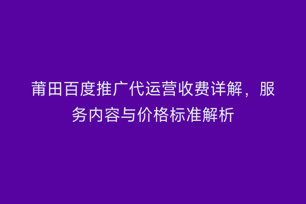 莆田百度推广代运营收费详解,服务内容与价格标准解析