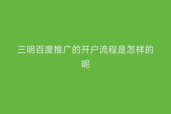 三明百度推广的开户流程是怎样的呢