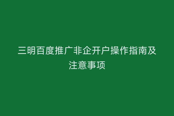 三明百度推广非企开户操作指南及注意事项