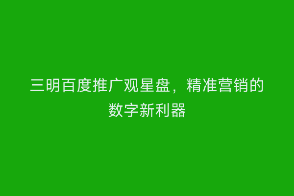 三明百度推广观星盘,精准营销的数字新利器