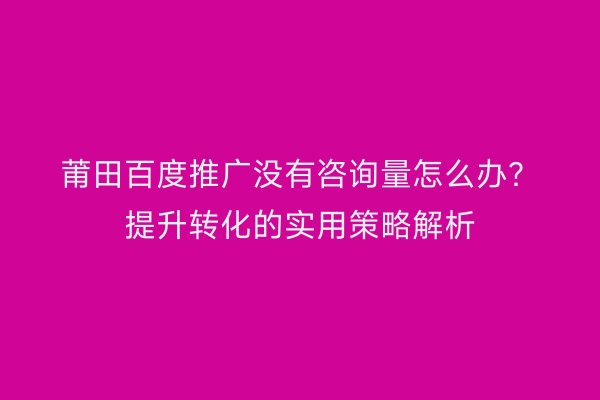 莆田百度推广没有咨询量怎么办?提升转化的实用策略解析