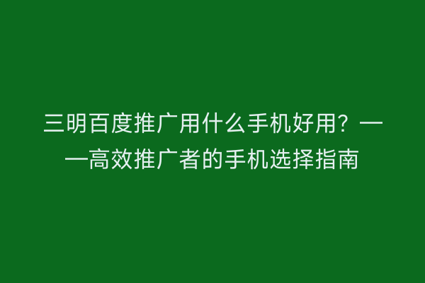 三明百度推广用什么手机好用?——高效推广者的手机选择指南