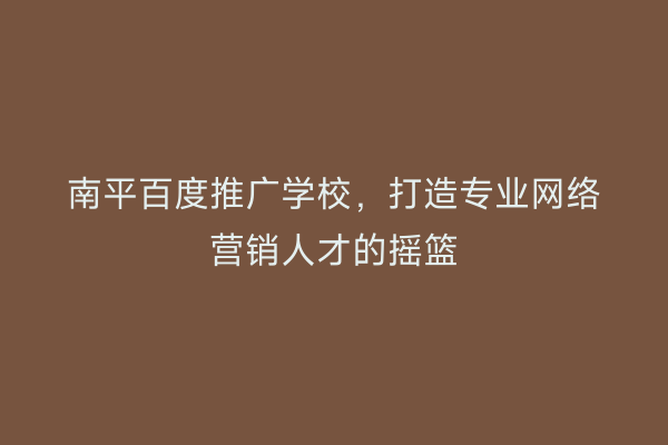 南平百度推广学校，打造专业网络营销人才的摇篮