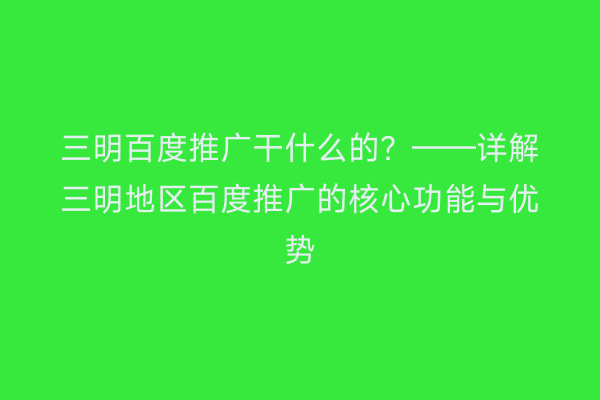 三明百度推广干什么的?——详解三明地区百度推广的核心功能与优势