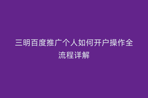 三明百度推广个人如何开户操作全流程详解