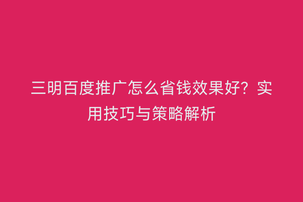 三明百度推广怎么省钱效果好?实用技巧与策略解析