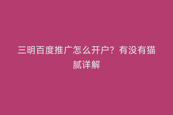 三明百度推广怎么开户？有没有猫腻详解