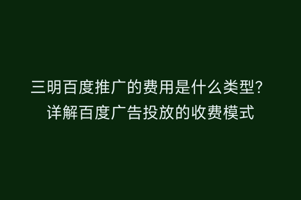 三明百度推广的费用是什么类型?详解百度广告投放的收费模式