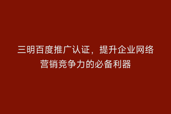 三明百度推广认证,提升企业网络营销竞争力的必备利器