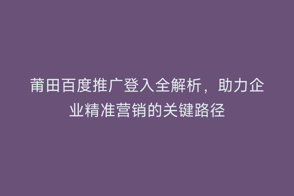 莆田百度推广登入全解析，助力企业精准营销的关键路径