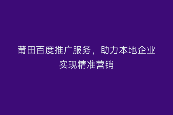 莆田百度推广服务,助力本地企业实现精准营销