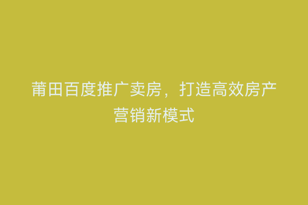 莆田百度推广卖房,打造高效房产营销新模式