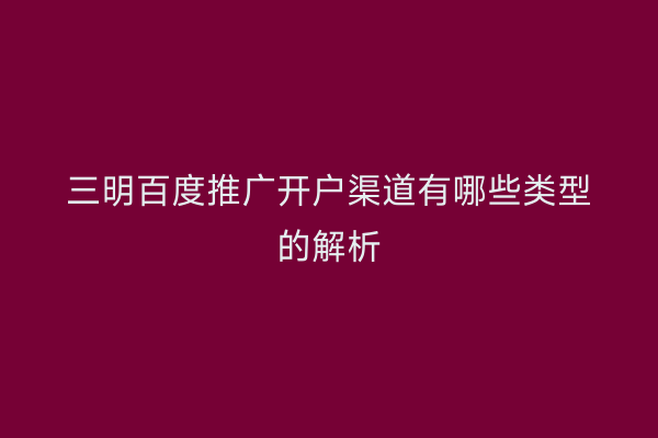 三明百度推广开户渠道有哪些类型的解析
