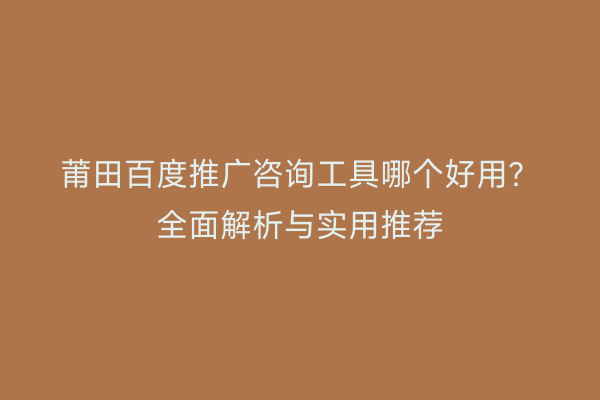 莆田百度推广咨询工具哪个好用?全面解析与实用推荐
