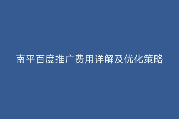 南平百度推广费用详解及优化策略