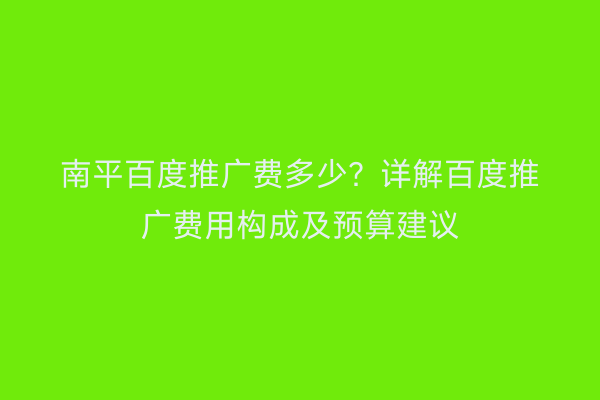 南平百度推广费多少？详解百度推广费用构成及预算建议