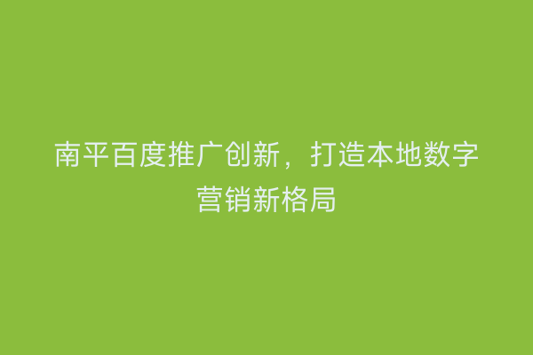 南平百度推广创新,打造本地数字营销新格局