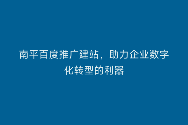 南平百度推广建站,助力企业数字化转型的利器