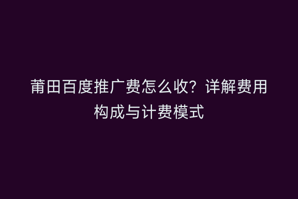 莆田百度推广费怎么收？详解费用构成与计费模式