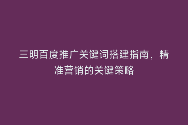 三明百度推广关键词搭建指南，精准营销的关键策略