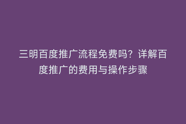 三明百度推广流程免费吗？详解百度推广的费用与操作步骤