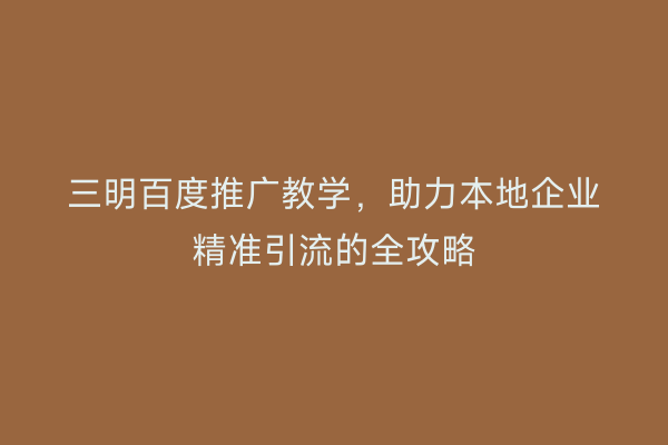三明百度推广教学,助力本地企业精准引流的全攻略