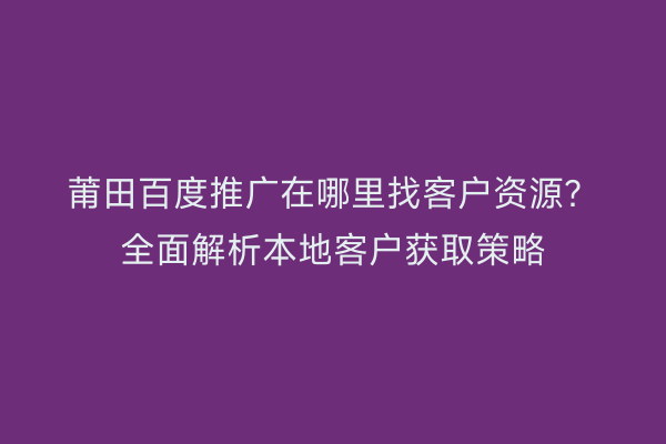 莆田百度推广在哪里找客户资源?全面解析本地客户获取策略
