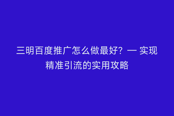 三明百度推广怎么做最好?— 实现精准引流的实用攻略