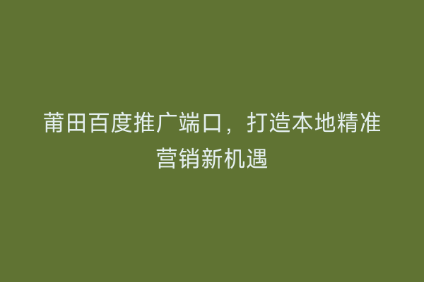 莆田百度推广端口,打造本地精准营销新机遇