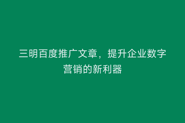 三明百度推广文章,提升企业数字营销的新利器