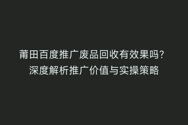 莆田百度推广废品回收有效果吗?深度解析推广价值与实操策略