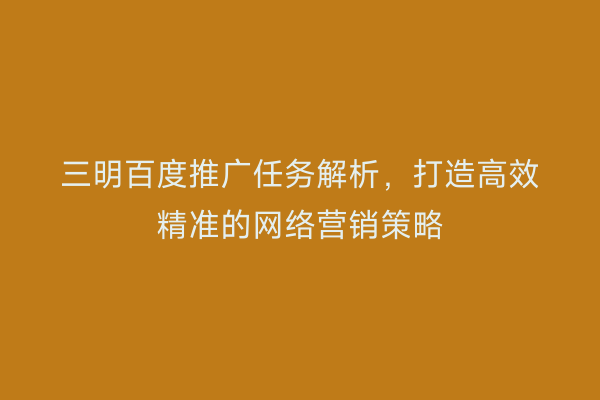 三明百度推广任务解析,打造高效精准的网络营销策略
