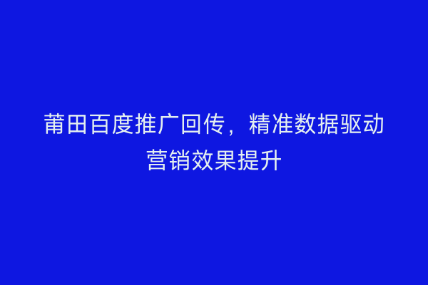 莆田百度推广回传,精准数据驱动营销效果提升