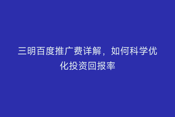 三明百度推广费详解,如何科学优化投资回报率