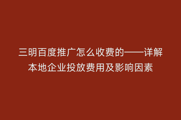 三明百度推广怎么收费的——详解本地企业投放费用及影响因素