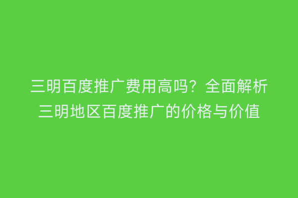 三明百度推广费用高吗？全面解析三明地区百度推广的价格与价值