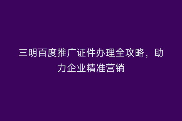 三明百度推广证件办理全攻略,助力企业精准营销