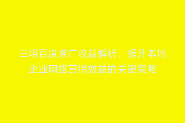 三明百度推广收益解析，提升本地企业网络营销效益的关键策略