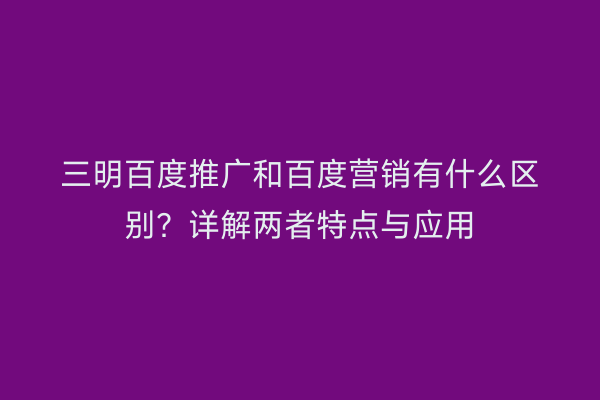 三明百度推广和百度营销有什么区别？详解两者特点与应用