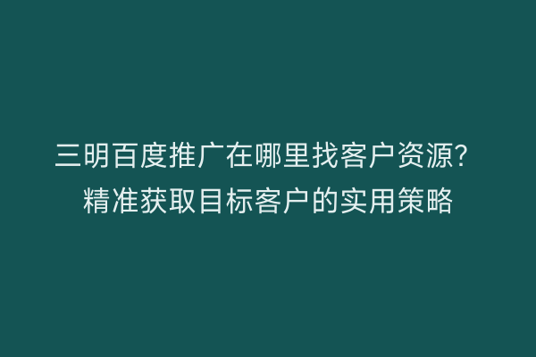 三明百度推广在哪里找客户资源？精准获取目标客户的实用策略