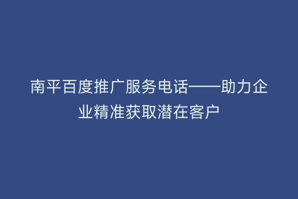 南平百度推广服务电话——助力企业精准获取潜在客户