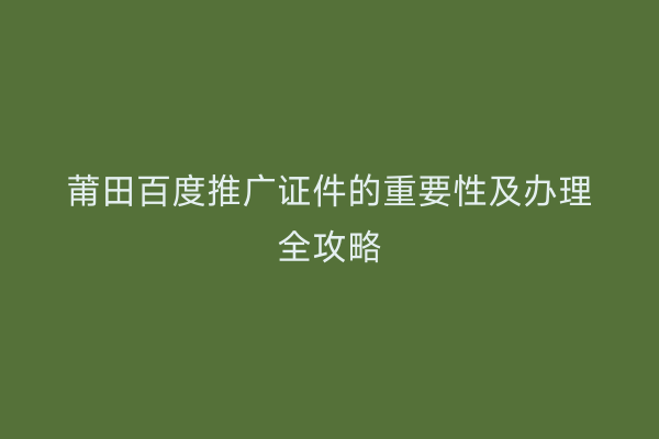莆田百度推广证件的重要性及办理全攻略